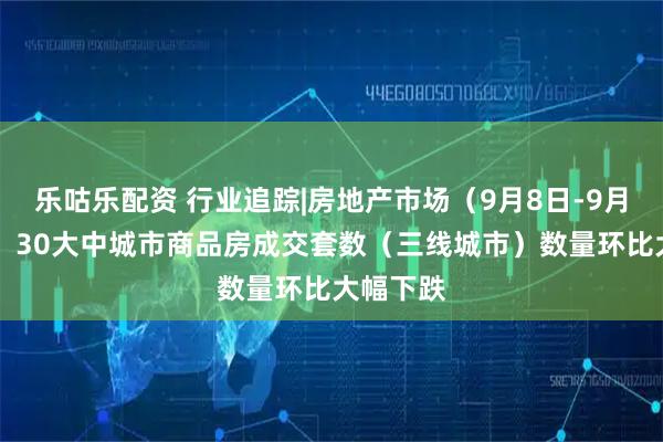乐咕乐配资 行业追踪|房地产市场（9月8日-9月14日）：30大中城市商品房成交套数（三线城市）数量环比大幅下跌