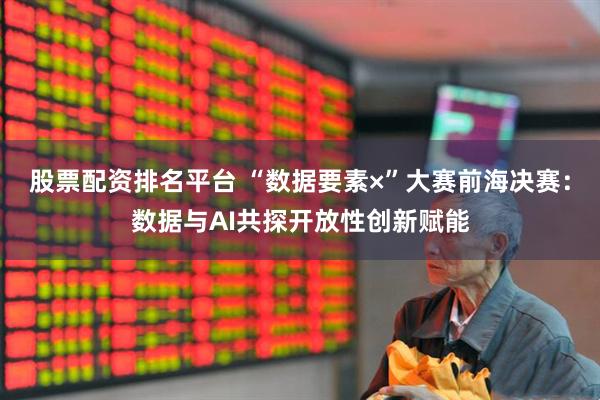 股票配资排名平台 “数据要素×”大赛前海决赛：数据与AI共探开放性创新赋能