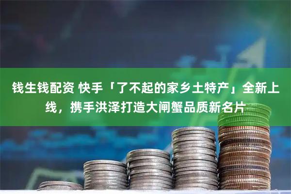钱生钱配资 快手「了不起的家乡土特产」全新上线，携手洪泽打造大闸蟹品质新名片