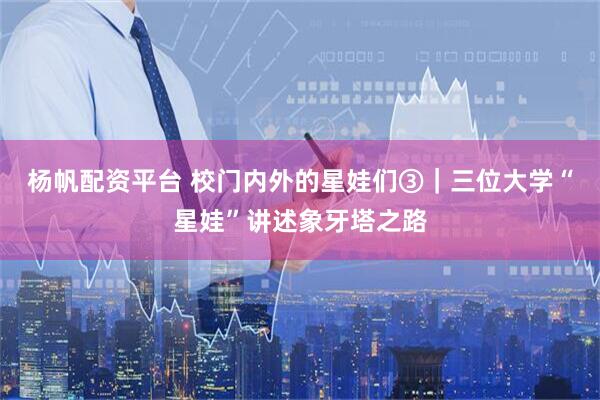 杨帆配资平台 校门内外的星娃们③｜三位大学“星娃”讲述象牙塔之路