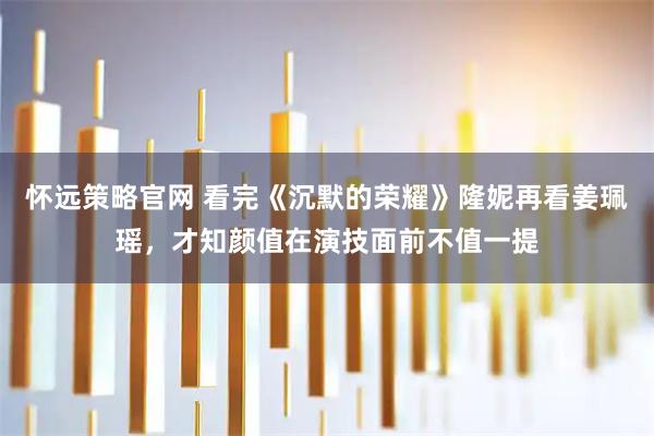 怀远策略官网 看完《沉默的荣耀》隆妮再看姜珮瑶，才知颜值在演技面前不值一提