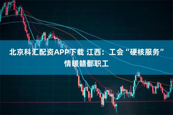 北京科汇配资APP下载 江西：工会“硬核服务”情暖赣鄱职工