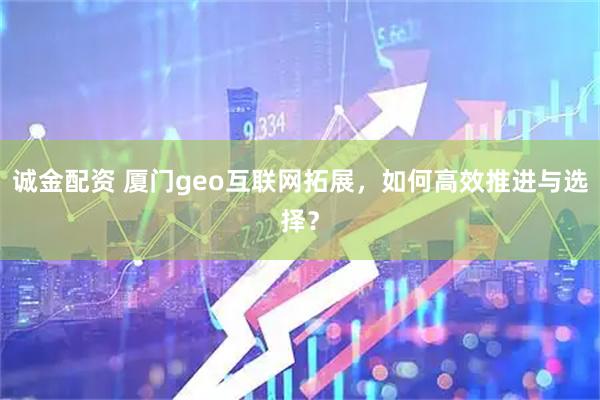 诚金配资 厦门geo互联网拓展，如何高效推进与选择？