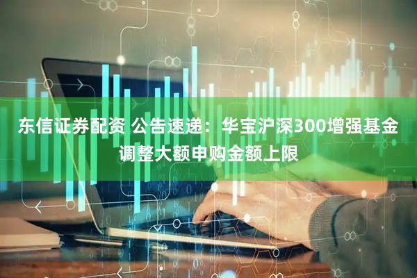 东信证券配资 公告速递：华宝沪深300增强基金调整大额申购金额上限
