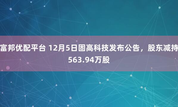 富邦优配平台 12月5日固高科技发布公告，股东减持563.94万股