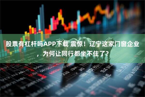 股票有杠杆吗APP下载 震惊！辽宁这家门窗企业，为何让同行都坐不住了？