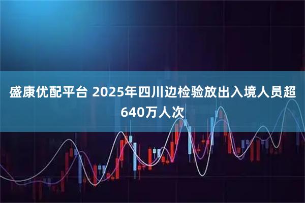 盛康优配平台 2025年四川边检验放出入境人员超640万人次