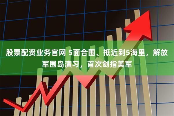 股票配资业务官网 5面合围、抵近到5海里，解放军围岛演习，首次剑指美军