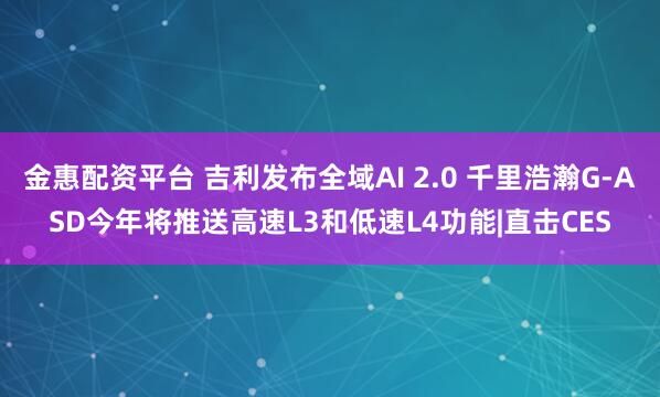 金惠配资平台 吉利发布全域AI 2.0 千里浩瀚G-ASD今年将推送高速L3和低速L4功能|直击CES