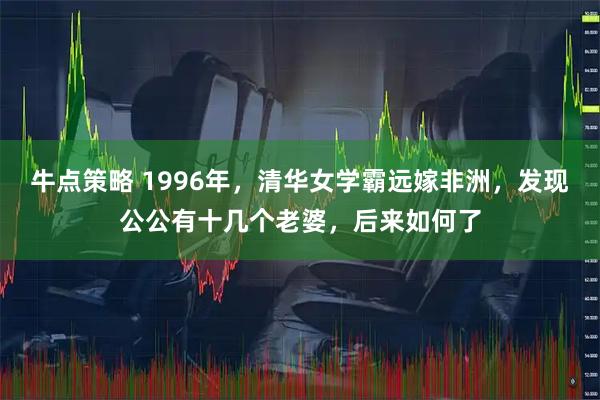 牛点策略 1996年，清华女学霸远嫁非洲，发现公公有十几个老婆，后来如何了