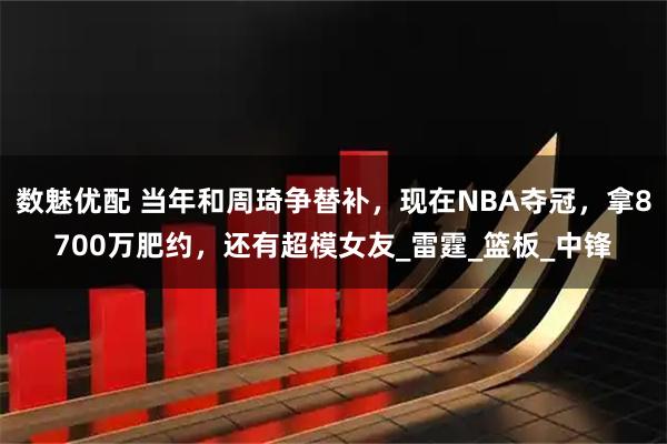 数魅优配 当年和周琦争替补，现在NBA夺冠，拿8700万肥约，还有超模女友_雷霆_篮板_中锋