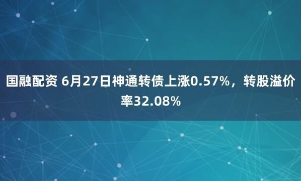 国融配资 6月27日神通转债上涨0.57%，转股溢价率32.08%