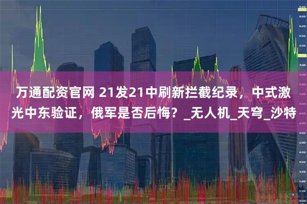 万通配资官网 21发21中刷新拦截纪录，中式激光中东验证，俄军是否后悔？_无人机_天穹_沙特