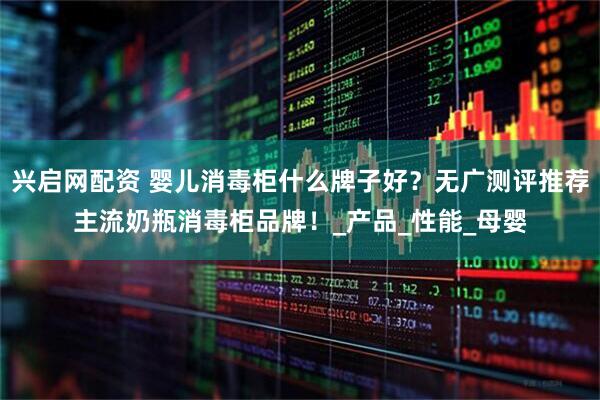 兴启网配资 婴儿消毒柜什么牌子好？无广测评推荐主流奶瓶消毒柜品牌！_产品_性能_母婴