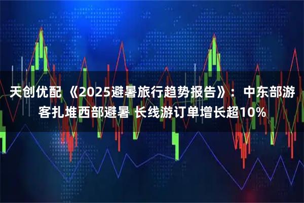 天创优配 《2025避暑旅行趋势报告》：中东部游客扎堆西部避暑 长线游订单增长超10%