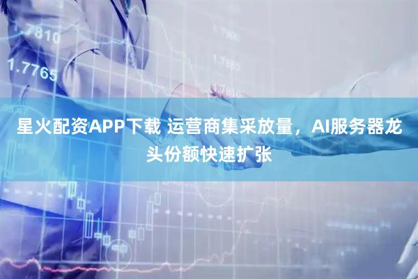 星火配资APP下载 运营商集采放量，AI服务器龙头份额快速扩张