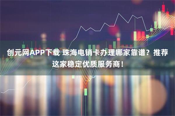 创元网APP下载 珠海电销卡办理哪家靠谱？推荐这家稳定优质服务商！